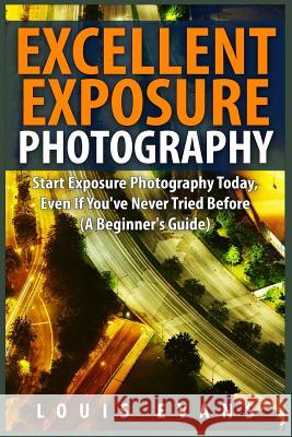 Excellent Exposure Photography: Start Exposure Photography Today, Even If You've Never Tried Before (A Beginner's Guide) Evans, Louis 9781508423300 Createspace