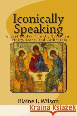 Iconically Speaking: Andrei Rublev, The Old Testiment Trinity, Icons, and Cathedrals Wilson, Elaine L. 9781514356975 Createspace