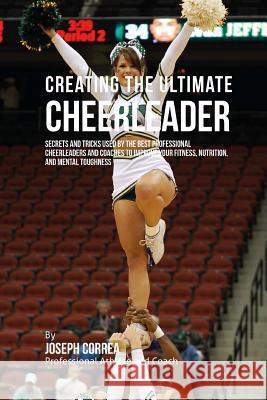 Creating the Ultimate Cheerleader: Secrets and Tricks Used by the Best Professional Cheerleaders and Coaches to Improve your fitness, Nutrition, and M Correa (Professional Athlete and Coach) 9781515340928 Createspace