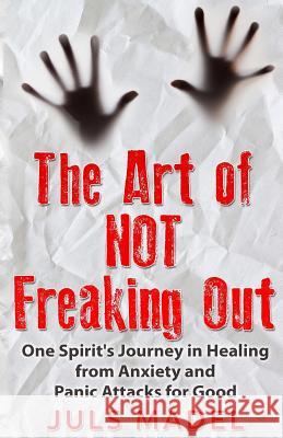 The Art of Not Freaking Out: One Spirit's Journey in Healing from Anxiety & Panic Attacks for Good MS Juls Madel 9781517135119 Createspace