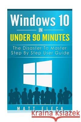 Windows 10 In Under 90 Minutes: The Disaster To Master Step By Step User Guide Eleck, Matt 9781517241575 Createspace