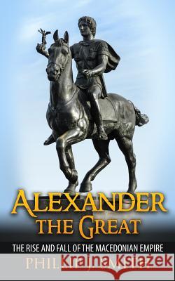 Alexander The Great: The Rise And Fall Of The Macedonian Empire Smith, Phillip J. 9781517292539 Createspace