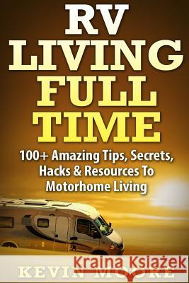 RV Living Full Time: 100+ Amazing Tips, Secrets, Hacks & Resources to Motorhome Living! Kevin Moore 9781517374167 Createspace