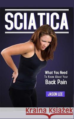 Sciatica: What You Need To Know About Your Back Pain Lee, Jason 9781517703097 Createspace Independent Publishing Platform