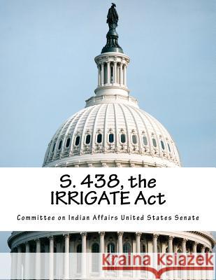 S. 438, the Irrigate ACT Committee on Indian Affairs United State 9781517743178 Createspace