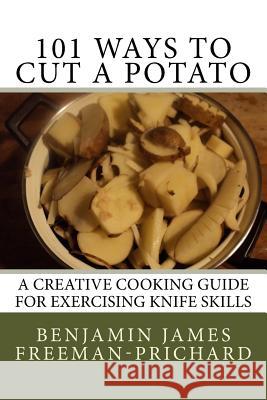 101 Ways to Cut a Potato: A Creative Cooking Guide for Exercising Knife Skills Benjamin James Freeman-Prichard 9781518831768 Createspace