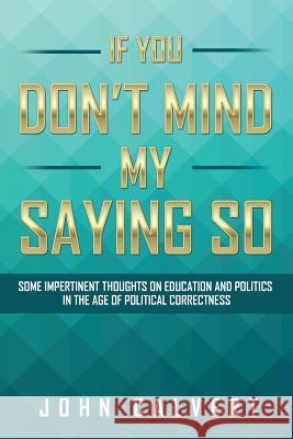 If You Don't Mind My Saying So: Some Impertinent Thoughts on Education and Politics in the Age of Political Correctness John Calvert 9781524510312 Xlibris