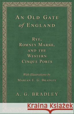 An Old Gate of England - Rye, Romney Marsh, and the Western Cinque Ports - With Illustrations by Marian E. G. Bradley A G Bradley 9781528707671 Read Books