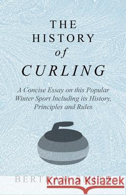 The History of Curling - A Concise Essay on this Popular Winter Sport Including its History, Principles and Rules Smith, Bertram 9781528707770 Macha Press