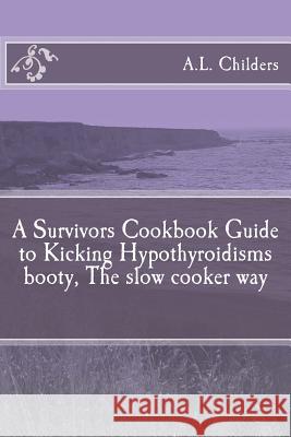 A Survivors Cookbook Guide to Kicking Hypothyroidisms booty, The slow cooker way A L Childers 9781530186686 Createspace Independent Publishing Platform