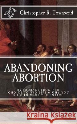 Abandoning Abortion: My Journey From Pro-Choice to Pro-Life and Why You Should Make the Switch Townsend, Christopher R. 9781530473151 Createspace Independent Publishing Platform