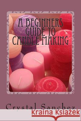 A Beginners Guide to Candle Making Crystal Sanchez 9781530976126 Createspace Independent Publishing Platform