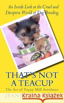 That's Not a Teacup: The Art of Puppy Mill Avoidance An Inside Look at the Cruel and Deceptive World of Dog Breeding Eubanks, Jeannie 9781534621824 Createspace Independent Publishing Platform