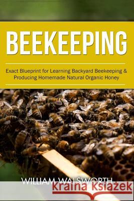 Beekeeping: Exact Blueprint for Learning Backyard Beekeeping & Producing Homemade Natural Organic Honey William Walsworth 9781534894655 Createspace Independent Publishing Platform