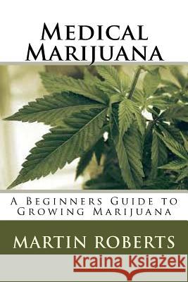 Medical Marijuana: A Beginners Guide to Growing Marijuana Martin Roberts 9781535246958 Createspace Independent Publishing Platform