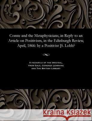 Comte and the Metaphysicians, in Reply to an Article on Positivism, in the Edinburgh Review, April, 1866: By a Positivist [s. Lobb? A Positivisit 9781535802871 Gale and the British Library