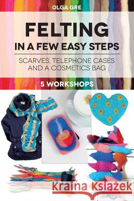 Felting in a few easy steps: 5 workshops: Scarves, Telephone Cases and a Cosmetics Bag Gre, Olga 9781537654850 Createspace Independent Publishing Platform