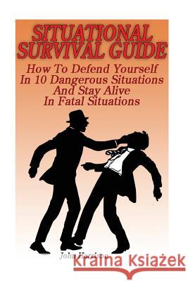 Situational Survival Guide: How To Defend Yourself In 10 Dangerous Situations And Stay Alive In Fatal Situations: (Survival Tactics) Harrison, John 9781539800095 Createspace Independent Publishing Platform