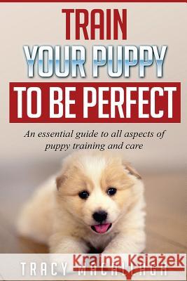 Train Your Puppy To Be Perfect: An Essential Guide to All Aspects of Puppy Training and Care. Macallagh, Tracy 9781540881588 Createspace Independent Publishing Platform