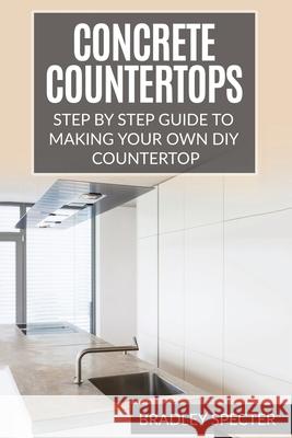 Concrete Countertops: Step by Step Guide to Making Your Own Diy Countertop: Simple and Easy Bradley Specter 9781541115040 Createspace Independent Publishing Platform