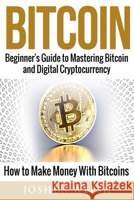 Bitcoin: Beginner's Guide to Mastering Bitcoin and Digital Cryptocurrency - How to Make Money With Bitcoins Welsh, Joshua 9781542834339 Createspace Independent Publishing Platform