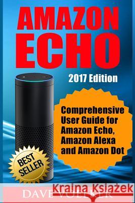 Amazon Echo: 2017 Edition- Comprehensive User Guide for Amazon Echo, Amazon Alexa and Amazon Dot Dave Voelker 9781542924368 Createspace Independent Publishing Platform