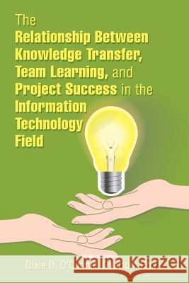 The Relationship Between Knowledge Transfer, Team Learning, and Project Success in the Information Technology Field Dixie D. O'Connel 9781543483536 Xlibris Us