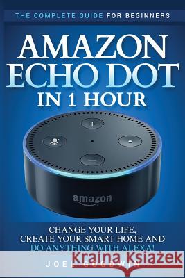 Amazon Echo Dot in 1 Hour: The Complete Guide for Beginners - Change Your Life, Create Your Smart Home and Do Anything with Alexa! Joel Goodwin 9781544030586 Createspace Independent Publishing Platform