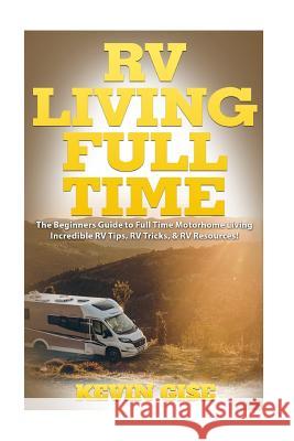 RV Living Full Time: The Beginner's Guide to Full Time Motorhome Living - Incredible RV Tips, RV Tricks, & RV Resources! Kevin Gise 9781545574331 Createspace Independent Publishing Platform