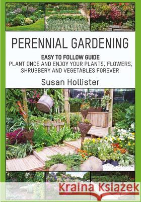 Perennial Gardening: Easy To Follow Guide: Plant Once And Enjoy Your Plants, Flowers, Shrubbery and Vegetables Forever Susan Hollister 9781546851004 Createspace Independent Publishing Platform