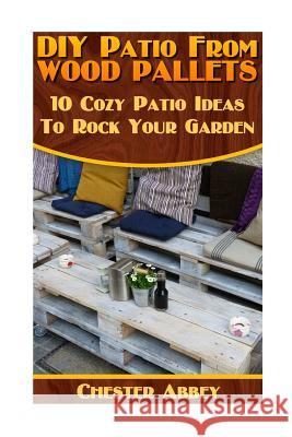 DIY Patio From Wood Pallets: 10 Cozy Patio Ideas To Rock Your Garden: (Household Hacks, DIY Projects, Woodworking, DIY Ideas) Abbey, Chester 9781546952077 Createspace Independent Publishing Platform