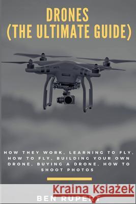Drones (the Ultimate Guide): How They Work, Learning to Fly, How to Fly, Building Your Own Drone, Buying a Drone, How to Shoot Photos Ben Rupert 9781547020836 Createspace Independent Publishing Platform