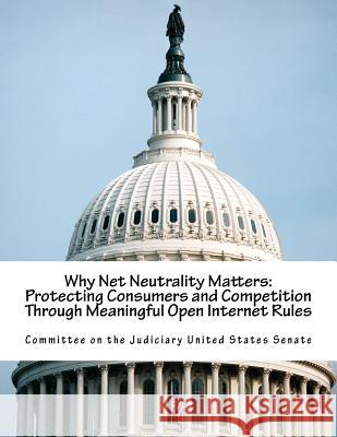 Why Net Neutrality Matters: Protecting Consumers and Competition Through Meaningful Open Internet Rules Committee on the Judiciary United States 9781547105939 Createspace Independent Publishing Platform