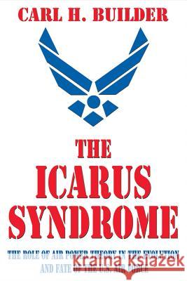 The Icarus Syndrome: The Role of Air Power Theory in the Evolution and Fate of the U.S. Air Force Carl H. Builder 9781560001416 Transaction Publishers