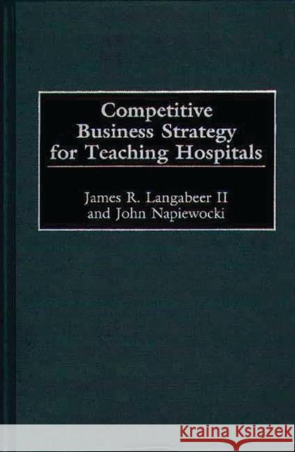 Competitive Business Strategy for Teaching Hospitals James R. Langabeer John Napiewocki 9781567203493 Quorum Books