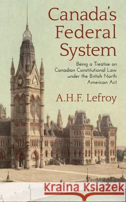 Canada's Federal System: Being a Treatise on Canadian Constitutional Law (1913) A H F Lefroy 9781584775911 Lawbook Exchange, Ltd.