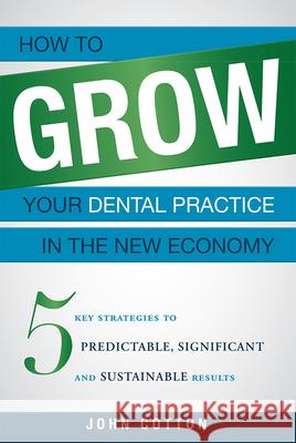 How to Grow Your Dental Practice in the New Economy: 5 Key Strategies to Predictable, Significant and Sustainable Results John Cotton 9781599324852 Advantage Media Group