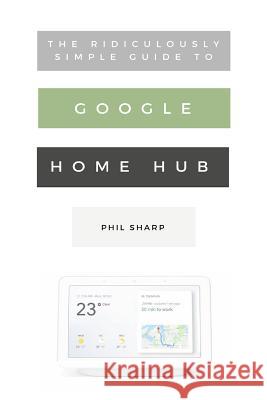 The Ridiculously Simple Guide to Google Home Hub: A Practical Guide to Setting Up a Smart Home Phil Sharp 9781621076834 SL Editions
