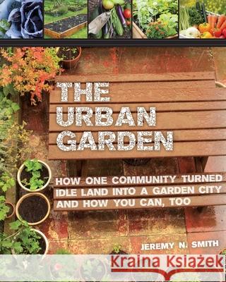 The Urban Garden: How One Community Turned Idle Land Into a Garden City and How You Can, Too Jeremy N. Smith 9781629143996 Skyhorse Publishing