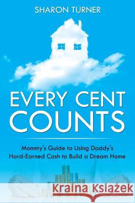 Every Cent Counts: Mommy's Guide to Using Daddy's Hard-Earned Cash to Build a Dream Home Sharon Turner 9781635012798 Speedy Publishing LLC