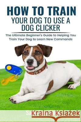 How To Train Your Dog To Use A Dog Clicker: The Ultimate Beginner's Guide to Helping You Train Your Dog to Learn New Commands Sally Tara Allen   9781637503287 Kdk Publishing