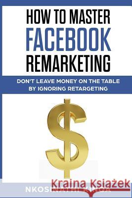 How To Master Facebook Remarketing: Don't leave money on the table by ignoring retargeting Nkosinathi Kinqa 9781644406359 Author
