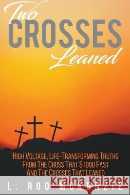 Two Crosses Leaned: High Voltage, Life-Transforming Truth from the Cross that Stood Fast and the Crosses that Leaned L. Roo McKenzie 9781647490041 Go to Publish