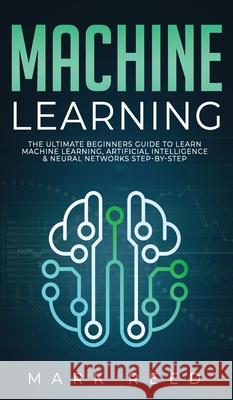Machine Learning: The Ultimate Beginners Guide to Learn Machine Learning, Artificial Intelligence & Neural Networks Step-By-Step Mark Reed 9781647710965 Publishing Factory LLC