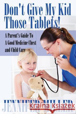 Don't Give My Kid Those Tablets! a Parent's Guide to a Good Medicine Chest and Child Care Jennifer Miller   9781680321173 Speedy Publishing LLC
