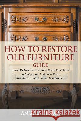 How to Restore Old Furniture Guide: Turn Old Furniture into New, Give a Fresh Look to Antique and Collectible Items and Start Furniture Restoration Bu Pierce, Angela 9781682121641 Speedy Publishing Books