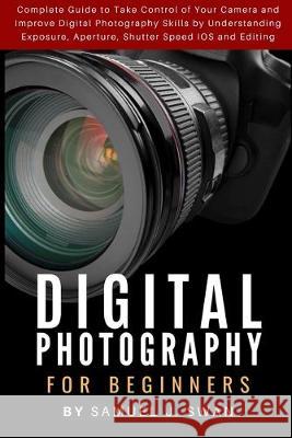 Digital Photography for Beginners: Complete Guide to Take Control of Your Camera and Improve Digital Photography Skills by Understanding Exposure, Ape Samuel J 9781686037306 Independently Published
