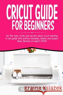 Cricut Guide For Beginners: All The Tools, Tricks And Secrets About Cricut Machine In One Guide With Pratical Examples, Details And Project Ideas. Rose Space 9781706349228 Independently Published