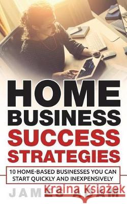 Home Business Success Strategies: 10 Home-Based Businesses You Can Start Quickly and Inexpensively James Adam 9781717820006 Independently Published