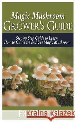 Magic Mushroom Grower's Guide: Step by Step Guide to Learn How to Cultivate and Use Magic Mushroom Joel Clinton 9781721877331 Createspace Independent Publishing Platform